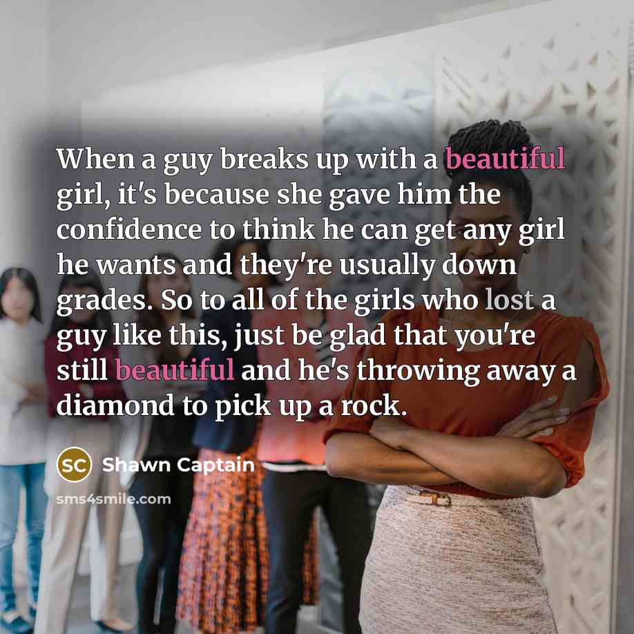 “When a guy breaks up with a beautiful girl, it's because she gave him the confidence to think he can get any girl he wants and they're usually down grades. So to all of the girls who lost a guy like this, just be glad that you're still beautiful and he's throwing away a diamond to pick up a rock.” quote by Shawn Captain