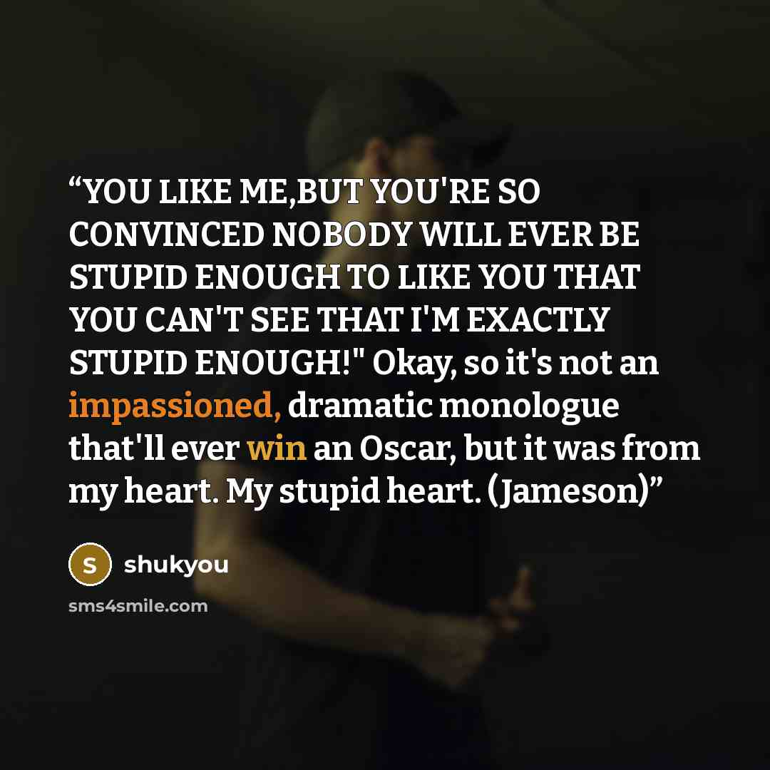 “YOU LIKE ME,BUT YOU'RE SO CONVINCED NOBODY WILL EVER BE STUPID ENOUGH TO LIKE YOU THAT YOU CAN'T SEE THAT I'M EXACTLY STUPID ENOUGH!" Okay, so it's not an impassioned, dramatic monologue that'll ever win an Oscar, but it was from my heart. My stupid heart. (Jameson)” quote by shukyou