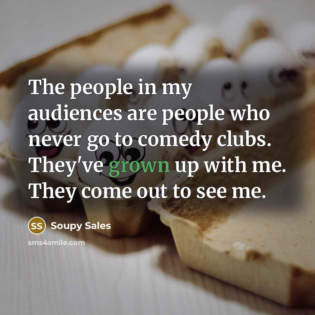 “The people in my audiences are people who never go to comedy clubs. They've grown up with me. They come out to see me.” quote by Soupy Sales