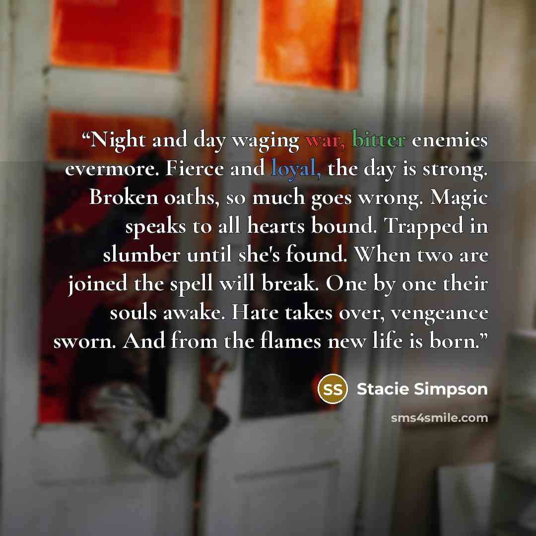 “Night and day waging war, bitter enemies evermore. Fierce and loyal, the day is strong. Broken oaths, so much goes wrong. Magic speaks to all hearts bound. Trapped in slumber until she's found. When two are joined the spell will break. One by one their souls awake. Hate takes over, vengeance…” quote by Stacie Simpson