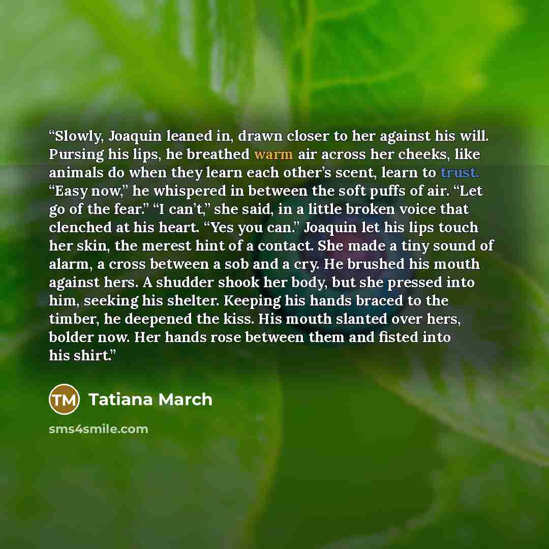“Slowly, Joaquin leaned in, drawn closer to her against his will. Pursing his lips, he breathed warm air across her cheeks, like animals do when they learn each other’s scent, learn to trust. “Easy now,” he whispered in between the soft puffs of air. “Let go of the fear.” “I can’t,” she said, in a…” quote by Tatiana March