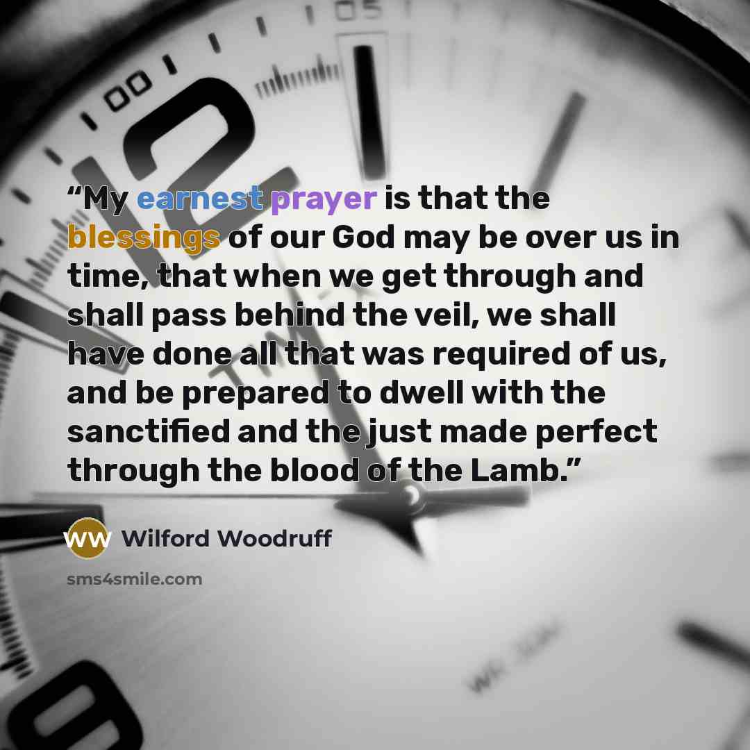 “My earnest prayer is that the blessings of our God may be over us in time, that when we get through and shall pass behind the veil, we shall have done all that was required of us, and be prepared to dwell with the sanctified and the just made perfect through the blood of the Lamb.” quote by Wilford Woodruff