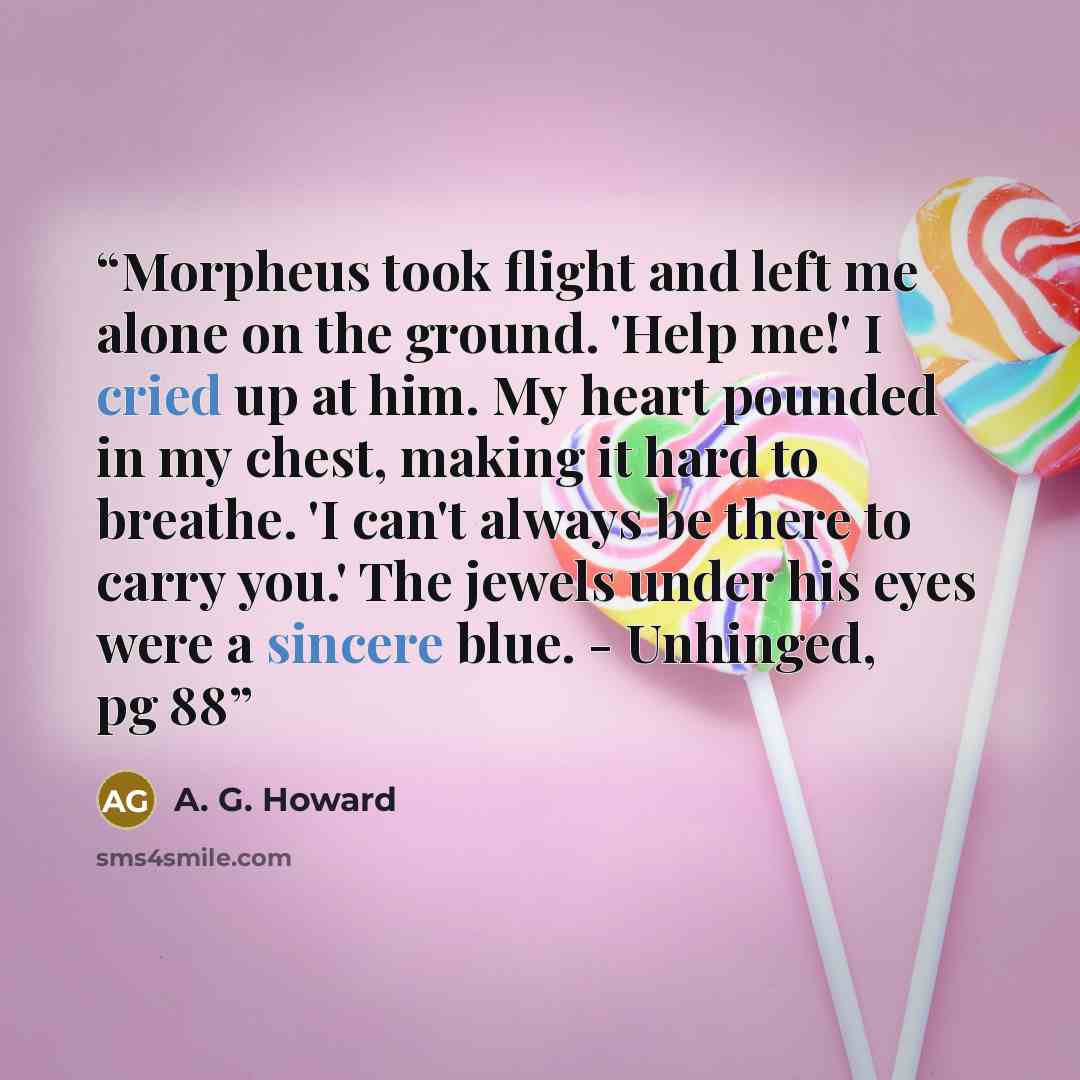 “Morpheus took flight and left me alone on the ground. 'Help me!' I cried up at him. My heart pounded in my chest, making it hard to breathe. 'I can't always be there to carry you.' The jewels under his eyes were a sincere blue. - Unhinged, pg 88” quote by A. G. Howard