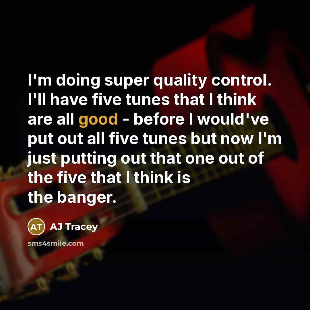 “I'm doing super quality control. I'll have five tunes that I think are all good - before I would've put out all five tunes but now I'm just putting out that one out of the five that I think is the banger.” quote by AJ Tracey