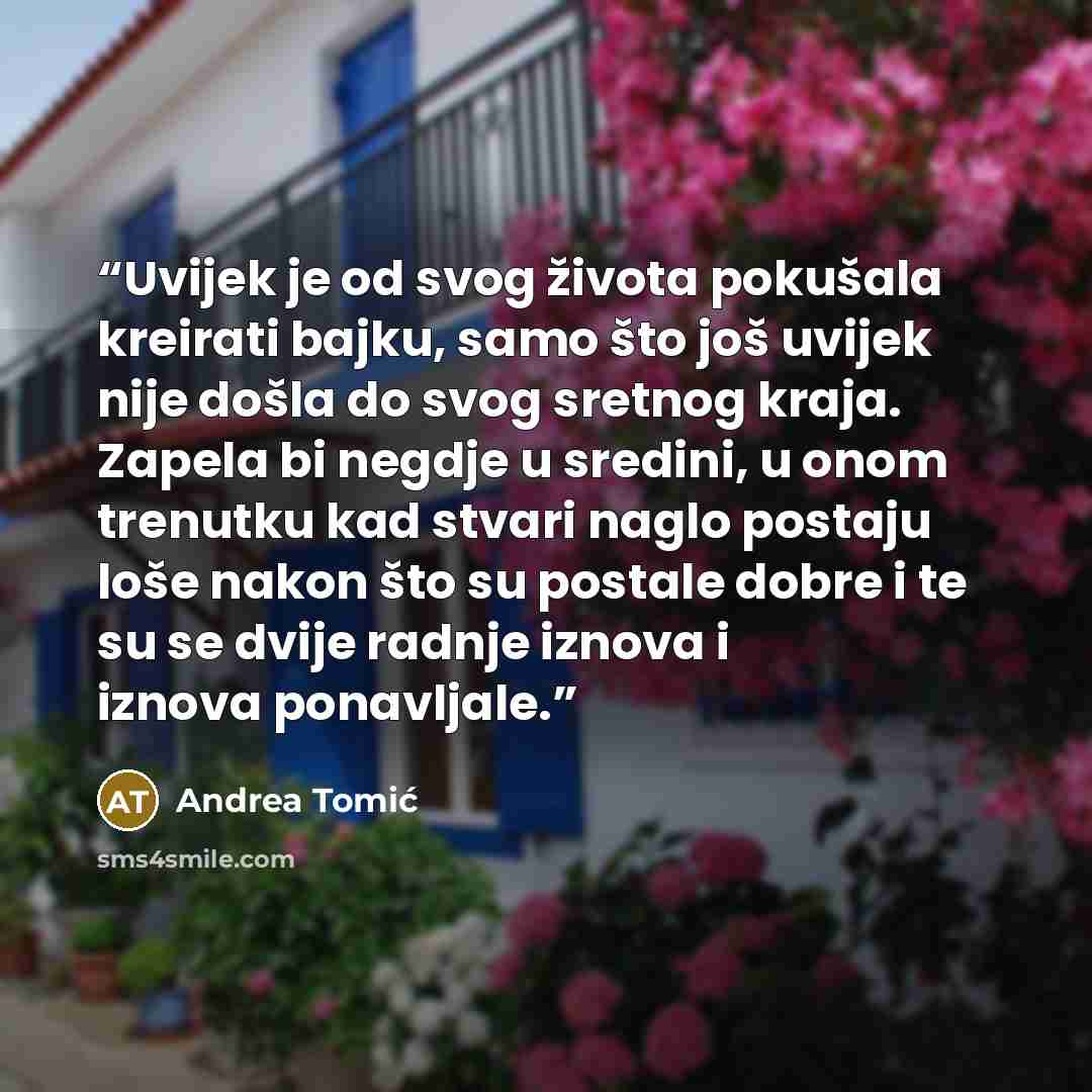 “Uvijek je od svog života pokušala kreirati bajku, samo što još uvijek nije došla do svog sretnog kraja. Zapela bi negdje u sredini, u onom trenutku kad stvari naglo postaju loše nakon što su postale dobre i te su se dvije radnje iznova i iznova ponavljale.” quote by Andrea Tomić
