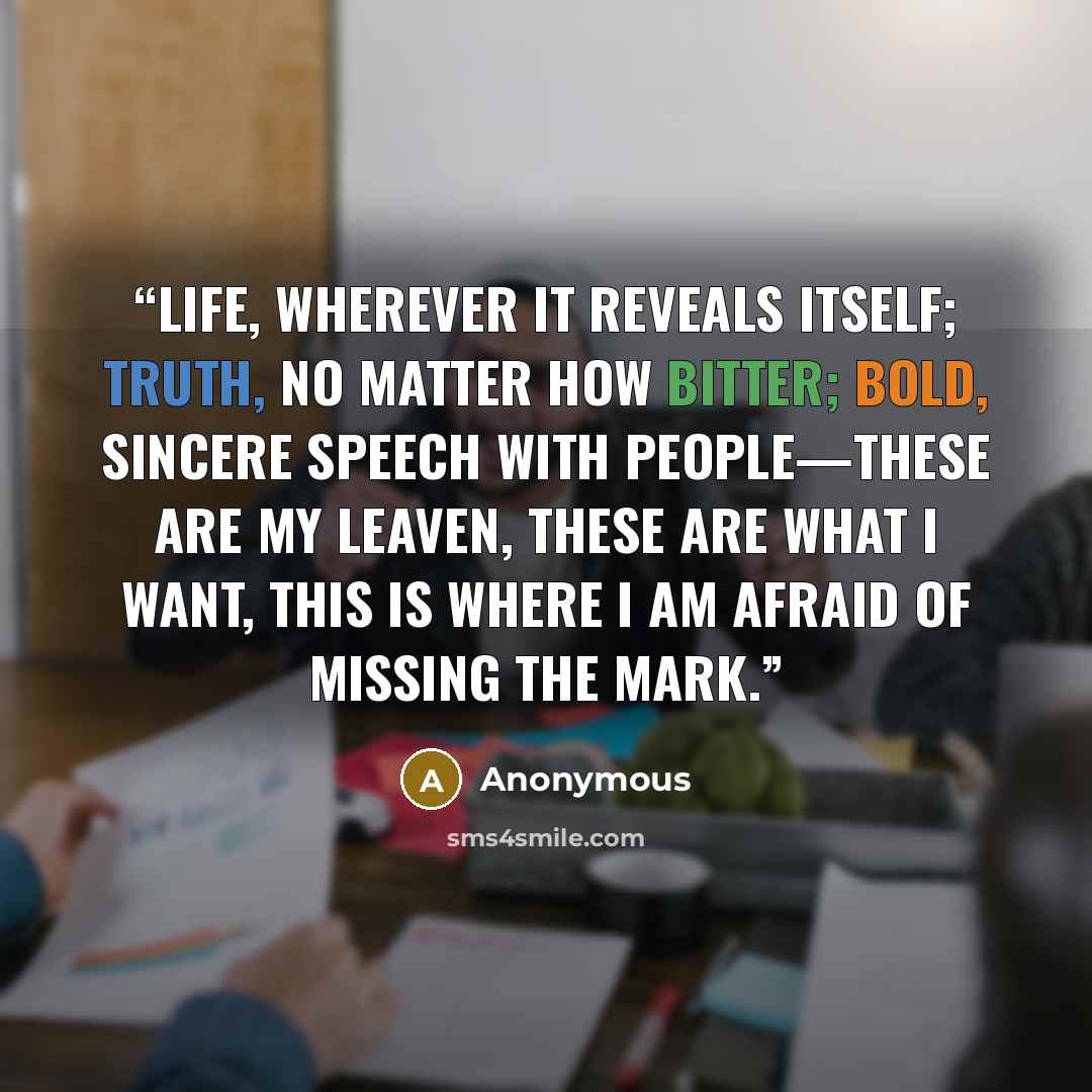 “Life, wherever it reveals itself; truth, no matter how bitter; bold, sincere speech with people—these are my leaven, these are what I want, this is where I am afraid of missing the mark.” quote by Anonymous