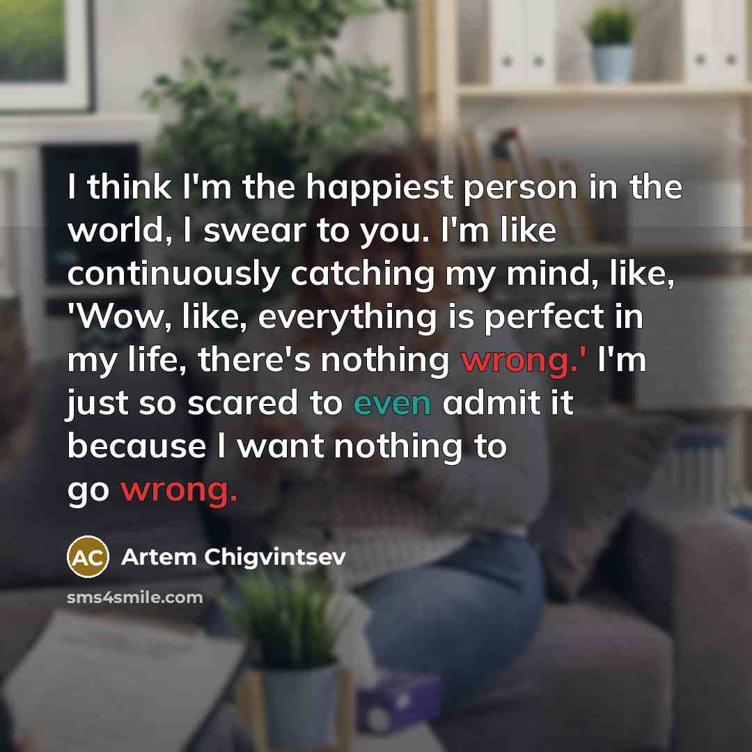 “I think I'm the happiest person in the world, I swear to you. I'm like continuously catching my mind, like, 'Wow, like, everything is perfect in my life, there's nothing wrong.' I'm just so scared to even admit it because I want nothing to go wrong.” quote by Artem Chigvintsev