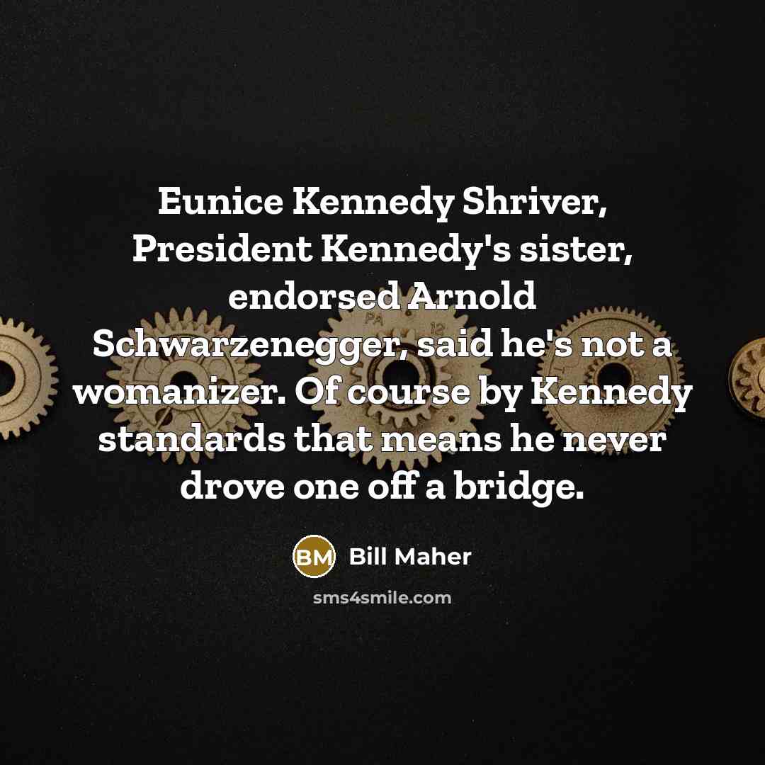 “Eunice Kennedy Shriver, President Kennedy's sister, endorsed Arnold Schwarzenegger, said he's not a womanizer. Of course by Kennedy standards that means he never drove one off a bridge.” quote by Bill Maher