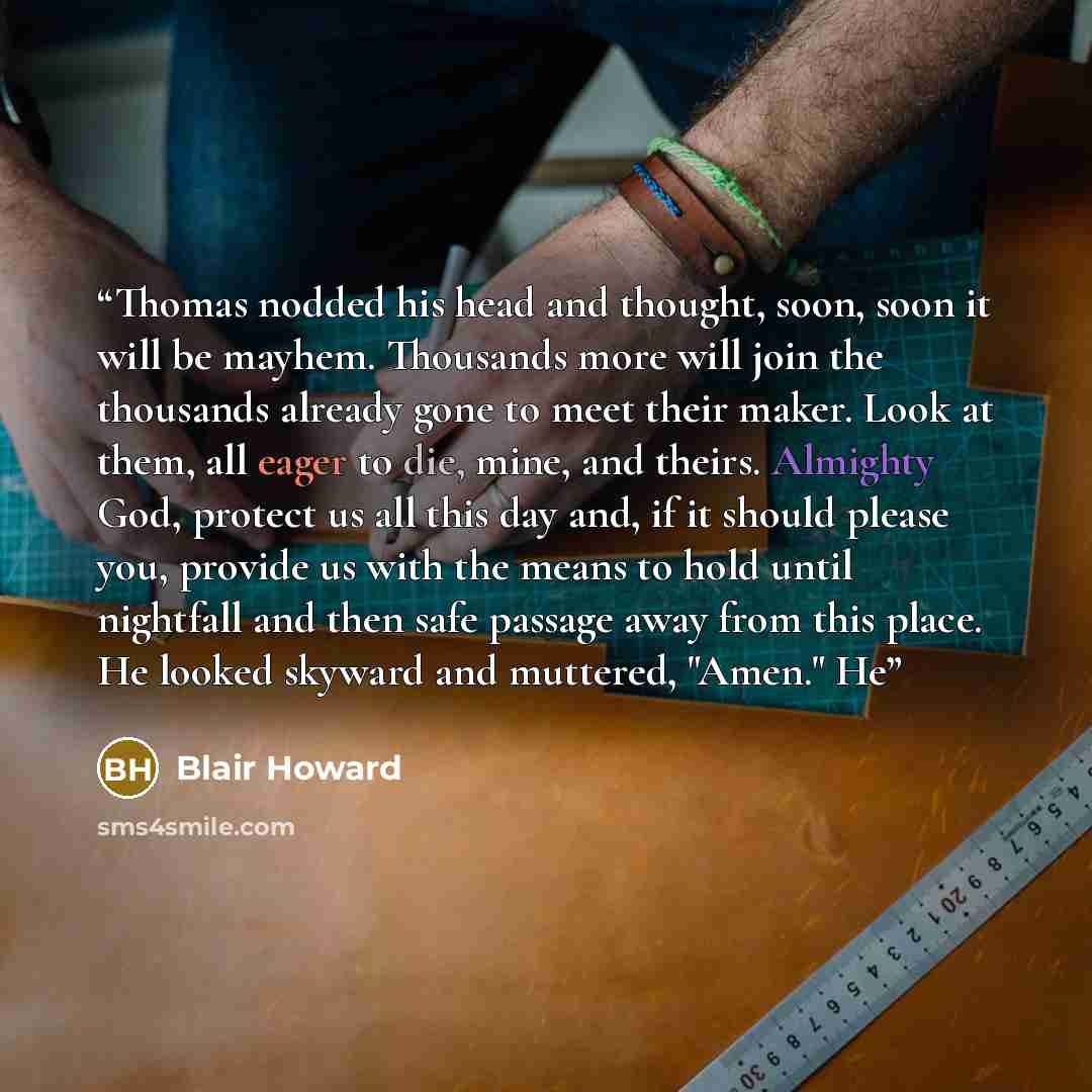 “Thomas nodded his head and thought, soon, soon it will be mayhem. Thousands more will join the thousands already gone to meet their maker. Look at them, all eager to die, mine, and theirs. Almighty God, protect us all this day and, if it should please you, provide us with the means to hold until…” quote by Blair Howard