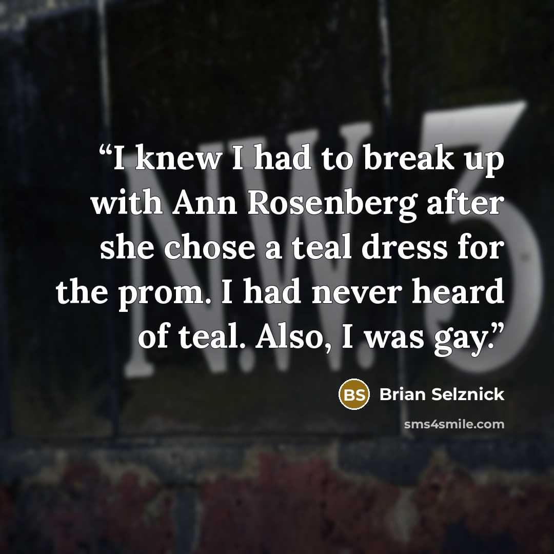 “I knew I had to break up with Ann Rosenberg after she chose a teal dress for the prom. I had never heard of teal. Also, I was gay.” quote by Brian Selznick