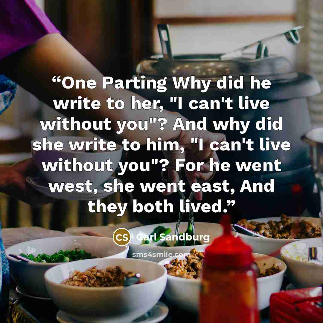 “One Parting Why did he write to her, "I can't live without you"? And why did she write to him, "I can't live without you"? For he went west, she went east, And they both lived.” quote by Carl Sandburg