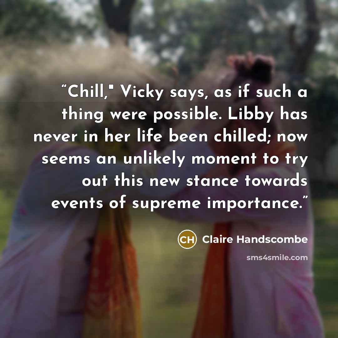 “Chill," Vicky says, as if such a thing were possible. Libby has never in her life been chilled; now seems an unlikely moment to try out this new stance towards events of supreme importance.” quote by Claire Handscombe