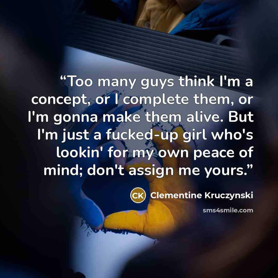 “Too many guys think I'm a concept, or I complete them, or I'm gonna make them alive. But I'm just a fucked-up girl who's lookin' for my own peace of mind; don't assign me yours.” quote by Clementine Kruczynski