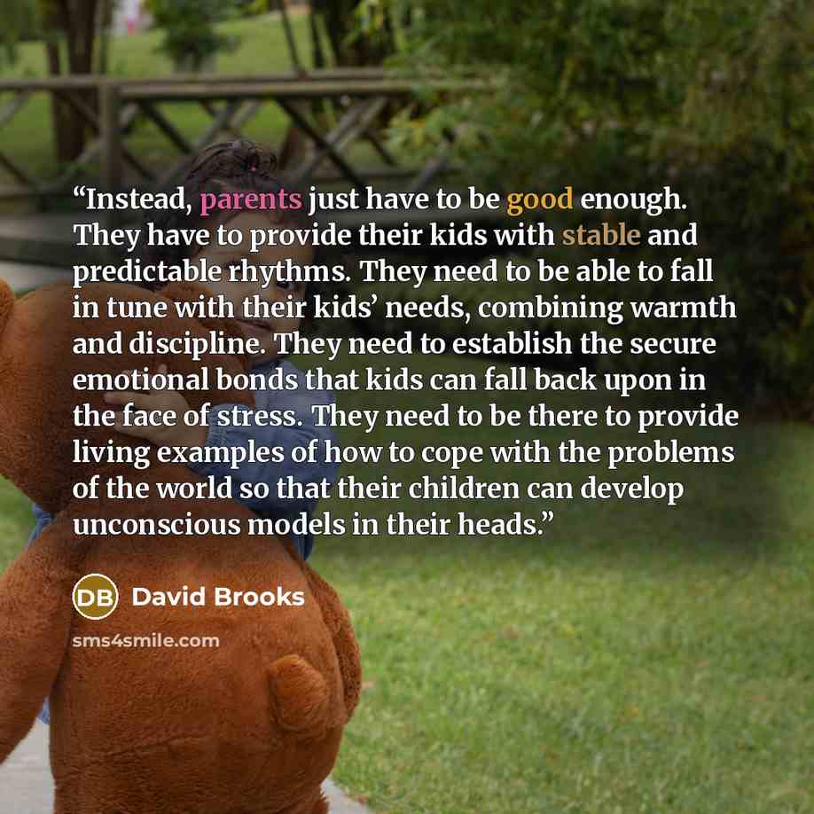 “Instead, parents just have to be good enough. They have to provide their kids with stable and predictable rhythms. They need to be able to fall in tune with their kids’ needs, combining warmth and discipline. They need to establish the secure emotional bonds that kids can fall back upon in the…” quote by David Brooks
