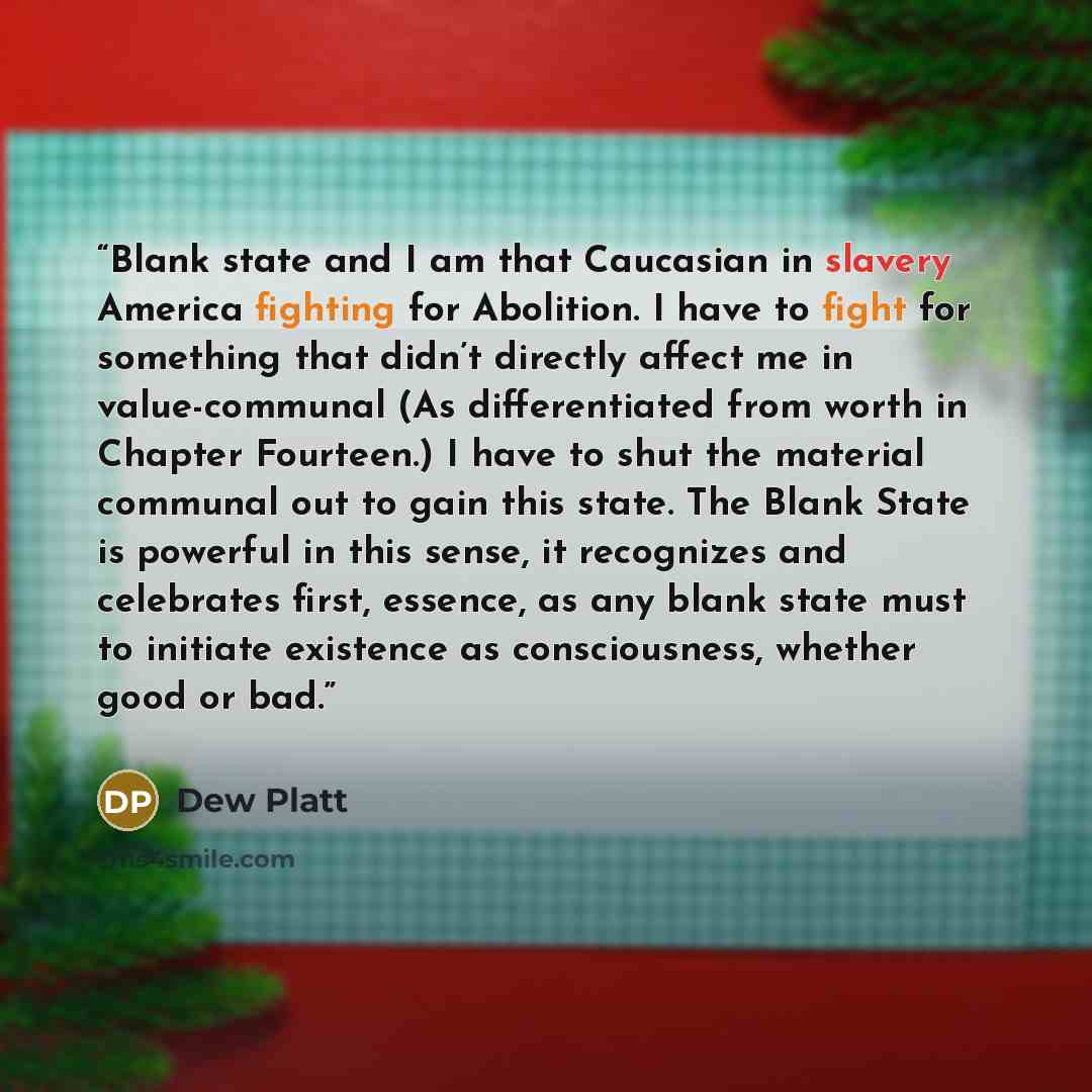 “Blank state and I am that Caucasian in slavery America fighting for Abolition. I have to fight for something that didn’t directly affect me in value-communal (As differentiated from worth in Chapter Fourteen.) I have to shut the material communal out to gain this state. The Blank State is powerful…” quote by Dew Platt