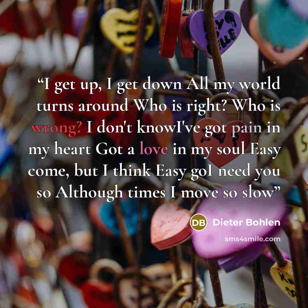 “I get up, I get down All my world turns around Who is right? Who is wrong? I don't knowI've got pain in my heart Got a love in my soul Easy come, but I think Easy goI need you so Although times I move so slow” quote by Dieter Bohlen