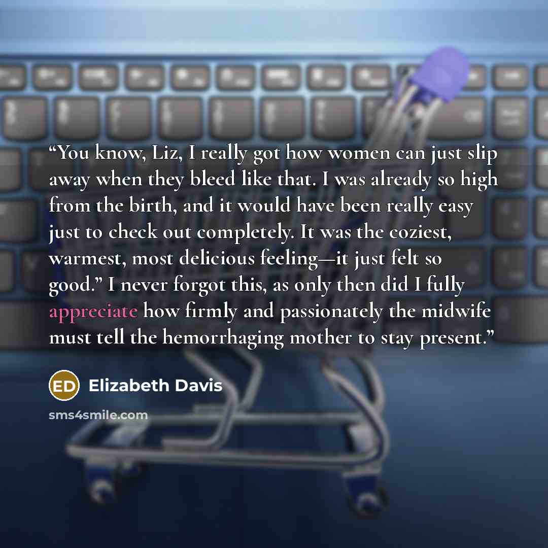 “You know, Liz, I really got how women can just slip away when they bleed like that. I was already so high from the birth, and it would have been really easy just to check out completely. It was the coziest, warmest, most delicious feeling—it just felt so good.” I never forgot this, as only then…” quote by Elizabeth Davis