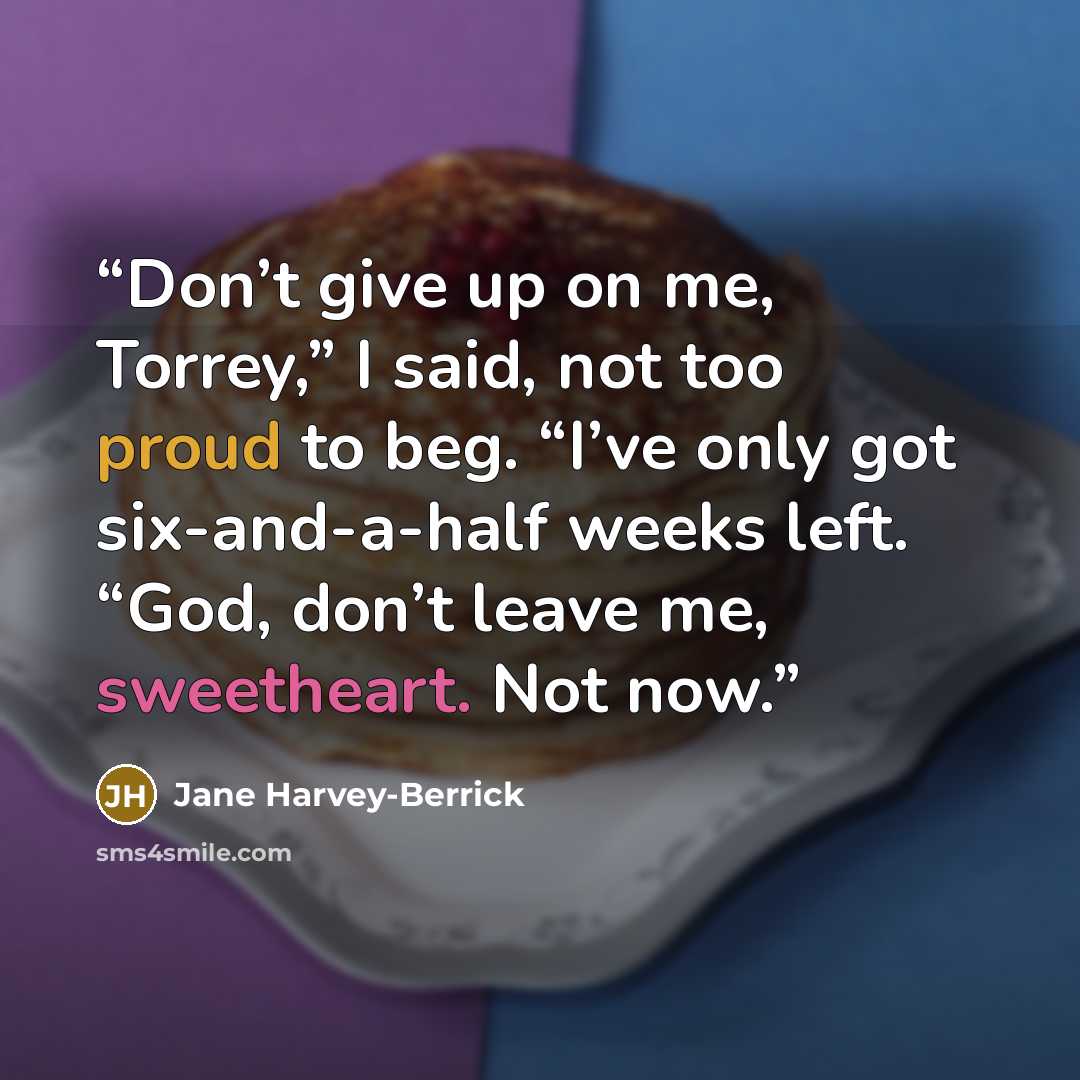 “Don’t give up on me, Torrey,” I said, not too proud to beg. “I’ve only got six-and-a-half weeks left. “God, don’t leave me, sweetheart. Not now.” quote by Jane Harvey-Berrick