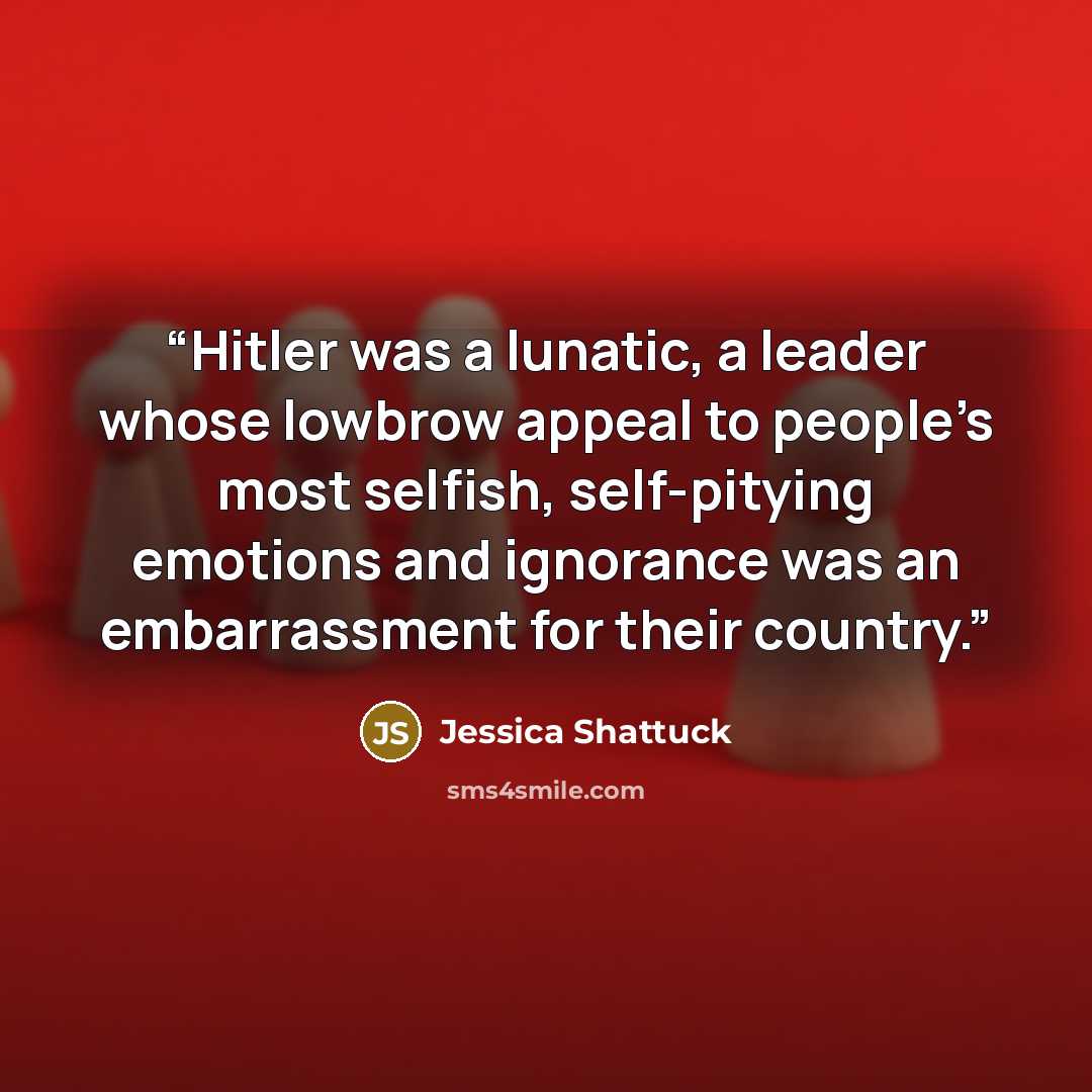 “Hitler was a lunatic, a leader whose lowbrow appeal to people’s most selfish, self-pitying emotions and ignorance was an embarrassment for their country.” quote by Jessica Shattuck