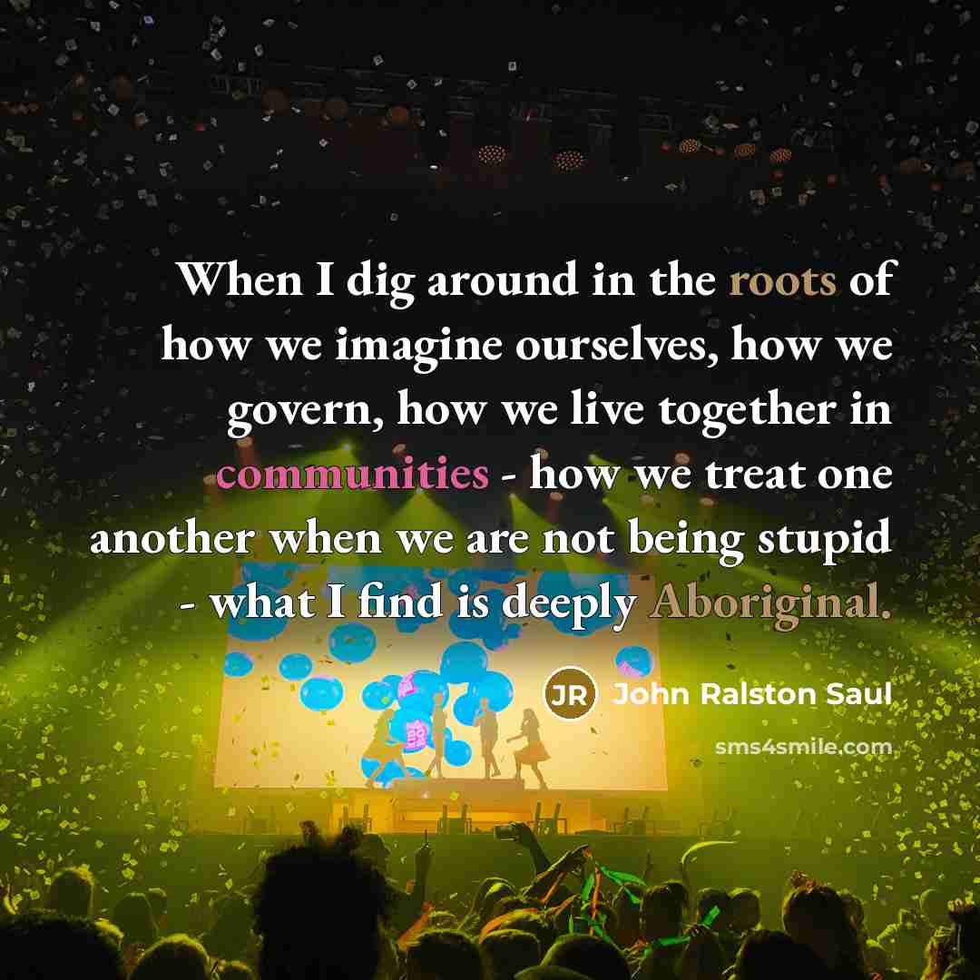 “When I dig around in the roots of how we imagine ourselves, how we govern, how we live together in communities - how we treat one another when we are not being stupid - what I find is deeply Aboriginal.” quote by John Ralston Saul