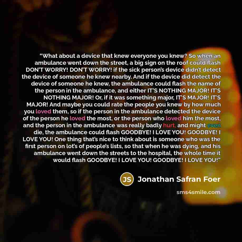 “What about a device that knew everyone you knew? So when an ambulance went down the street, a big sign on the roof could flash DON’T WORRY! DON’T WORRY! if the sick person’s device didn’t detect the device of someone he knew nearby. And if the device did detect the device of someone he knew, the…” quote by Jonathan Safran Foer