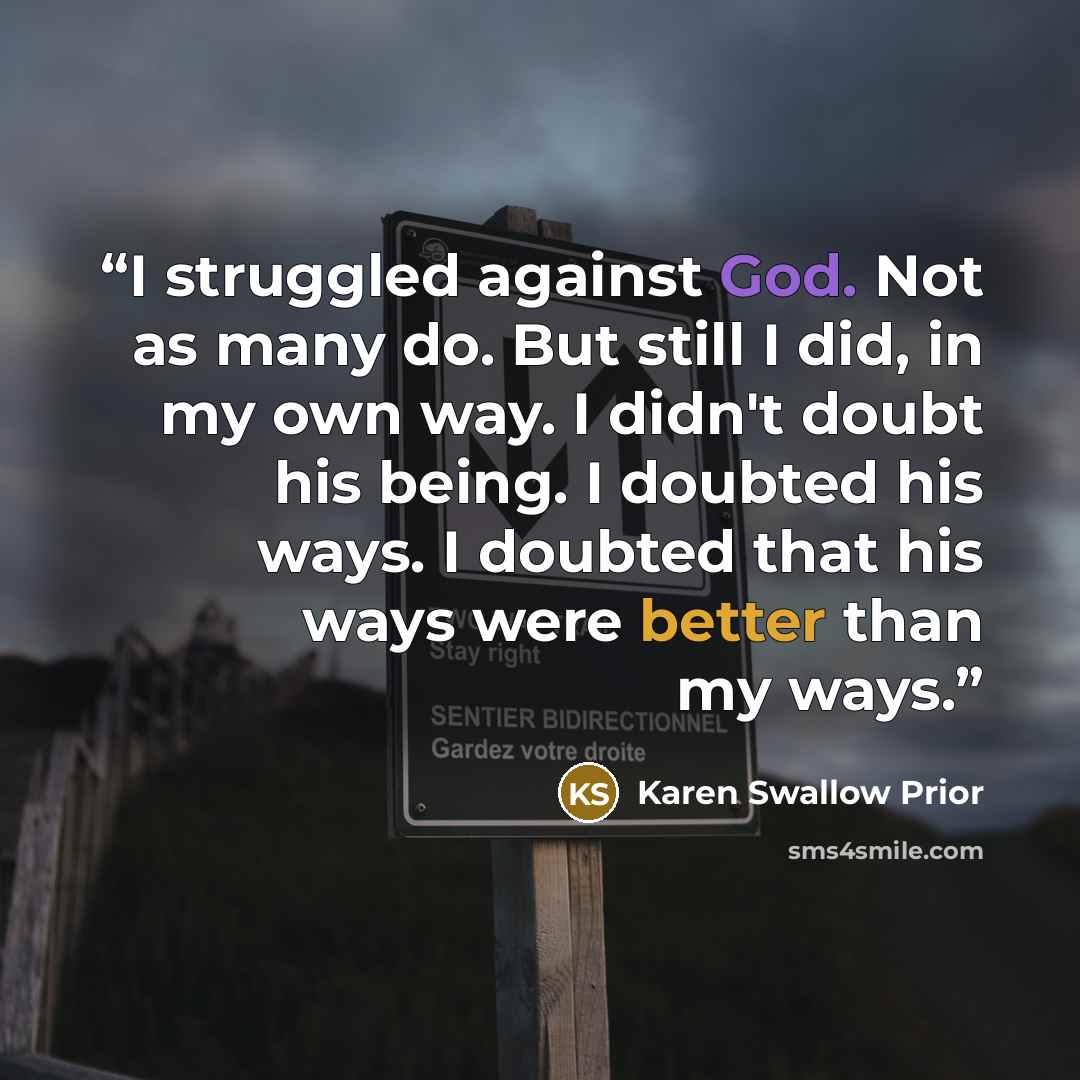 “I struggled against God. Not as many do. But still I did, in my own way. I didn't doubt his being. I doubted his ways. I doubted that his ways were better than my ways.” quote by Karen Swallow Prior