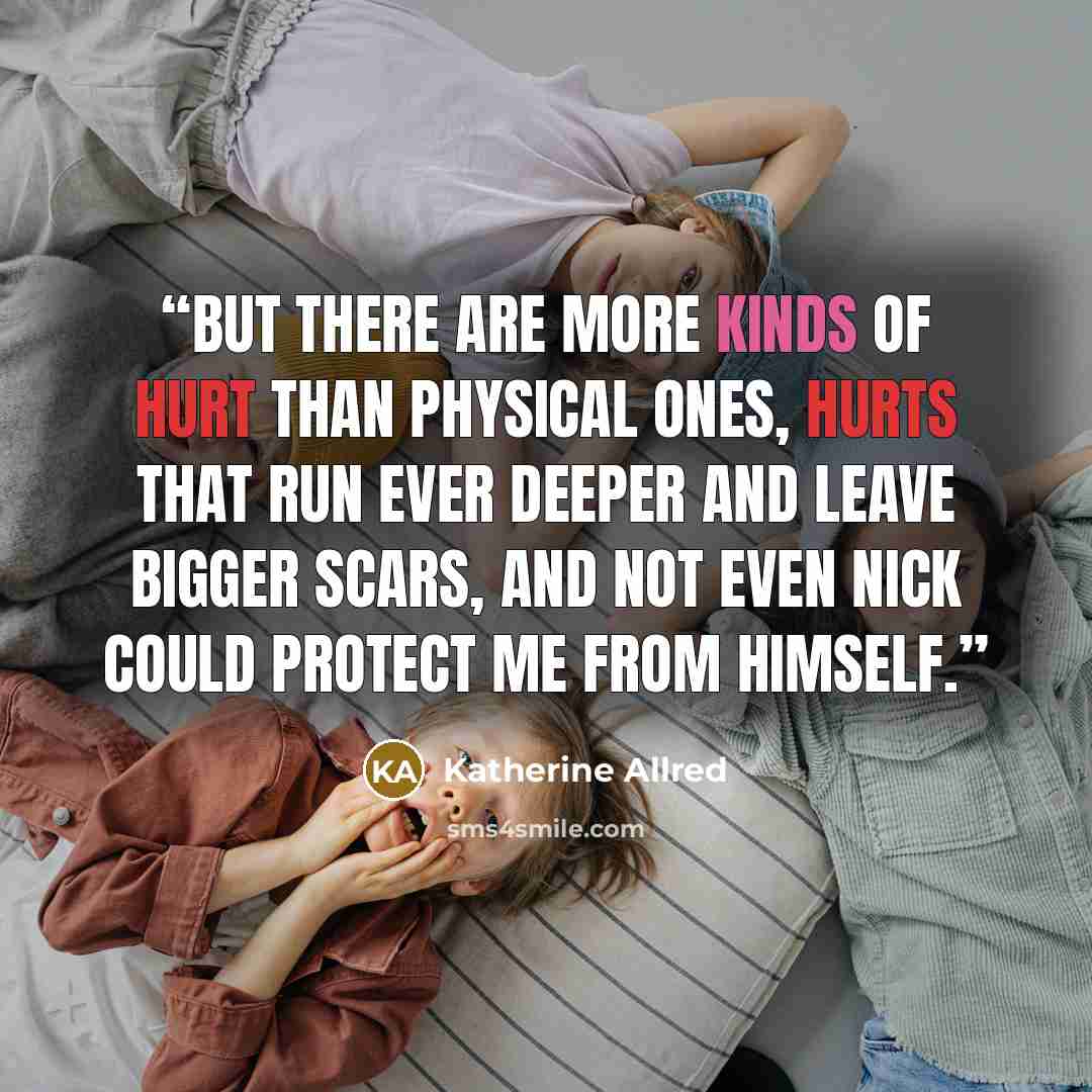 “But there are more kinds of hurt than physical ones, hurts that run ever deeper and leave bigger scars, and not even Nick could protect me from himself.” quote by Katherine Allred