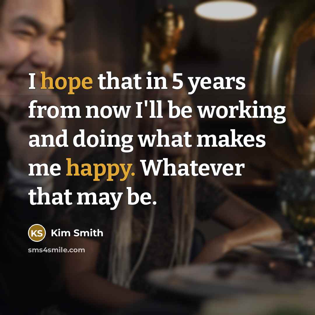“I hope that in 5 years from now I'll be working and doing what makes me happy. Whatever that may be.” quote by Kim Smith