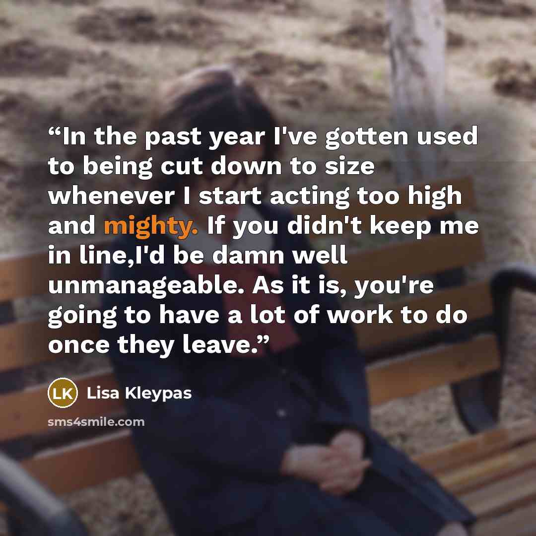 “In the past year I've gotten used to being cut down to size whenever I start acting too high and mighty. If you didn't keep me in line,I'd be damn well unmanageable. As it is, you're going to have a lot of work to do once they leave.” quote by Lisa Kleypas