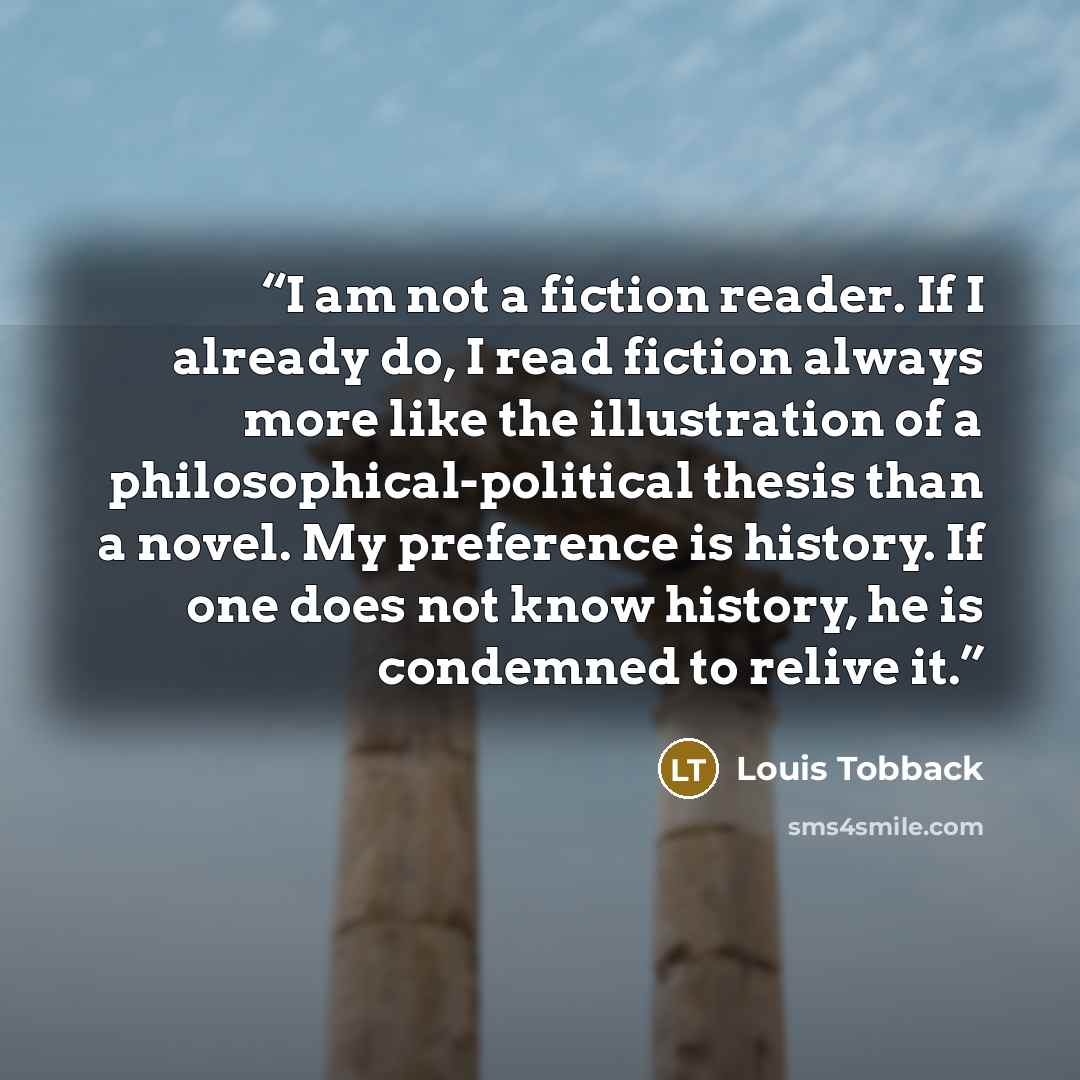 “I am not a fiction reader. If I already do, I read fiction always more like the illustration of a philosophical-political thesis than a novel. My preference is history. If one does not know history, he is condemned to relive it.” quote by Louis Tobback