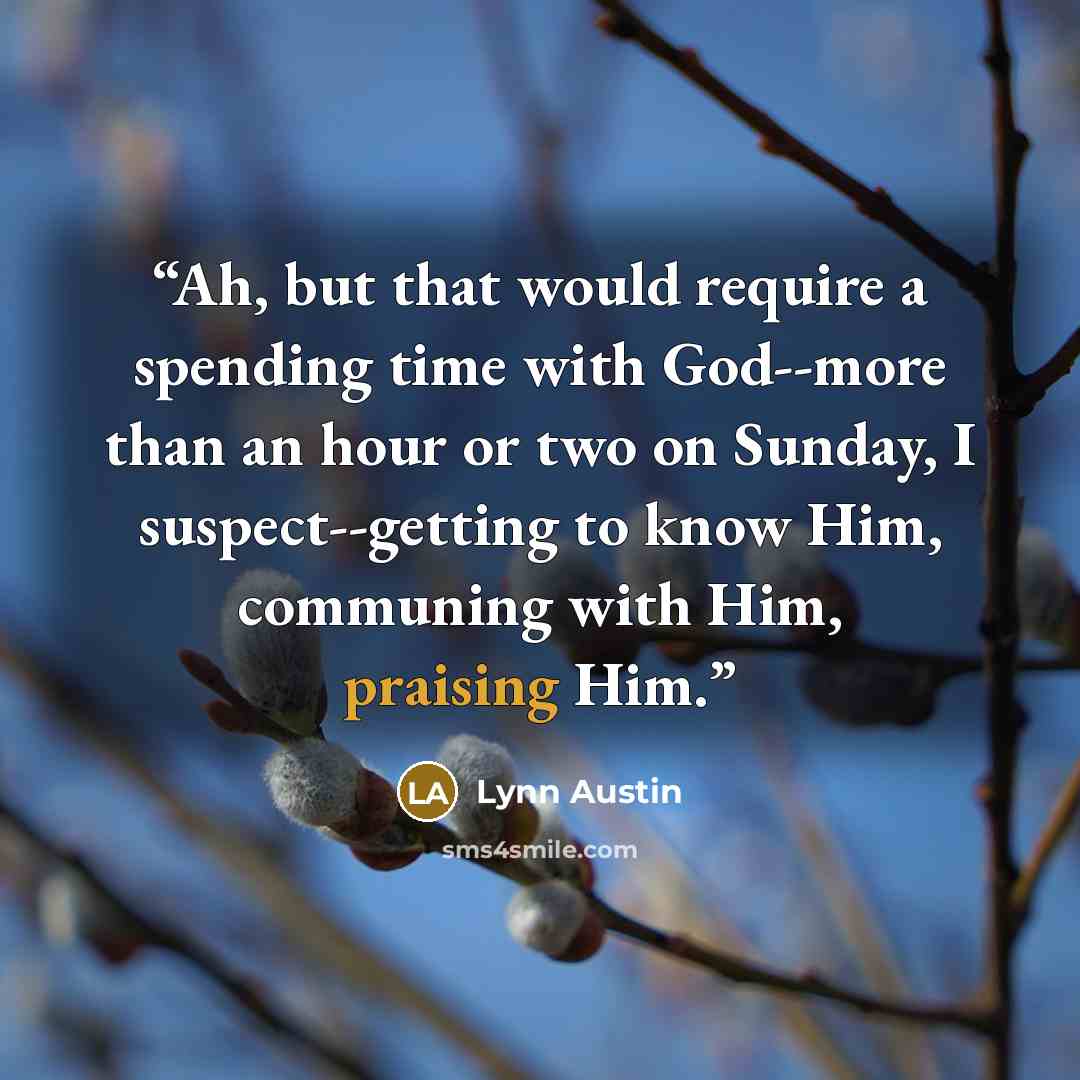 “Ah, but that would require a spending time with God--more than an hour or two on Sunday, I suspect--getting to know Him, communing with Him, praising Him.” quote by Lynn Austin
