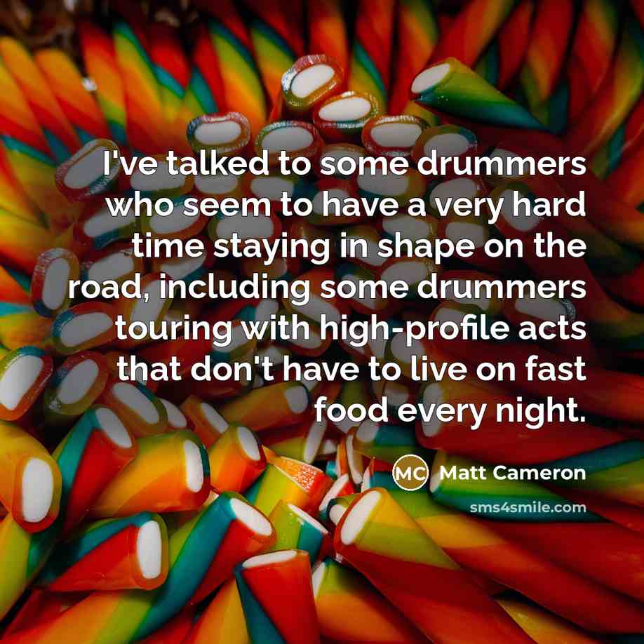 “I've talked to some drummers who seem to have a very hard time staying in shape on the road, including some drummers touring with high-profile acts that don't have to live on fast food every night.” quote by Matt Cameron