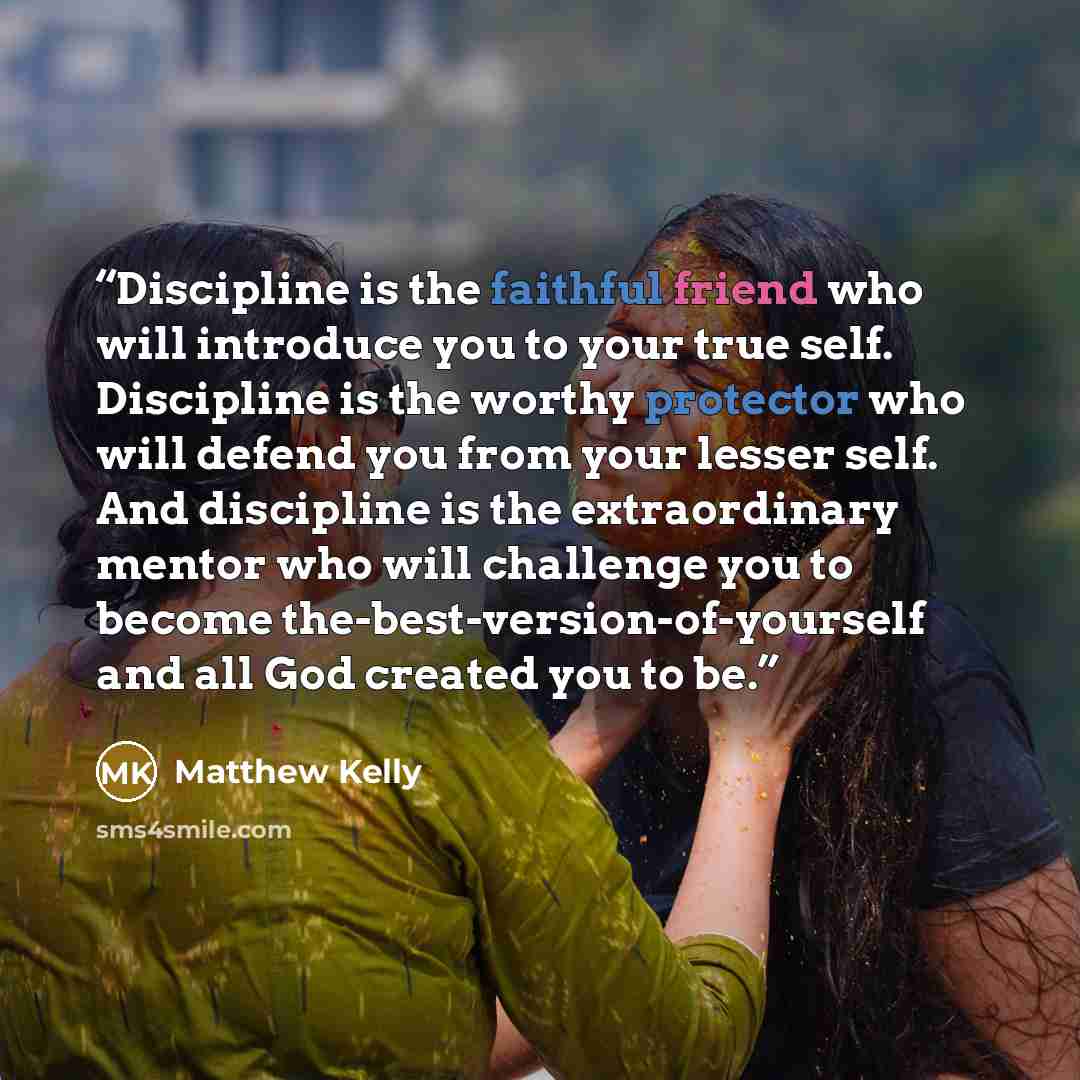 “Discipline is the faithful friend who will introduce you to your true self. Discipline is the worthy protector who will defend you from your lesser self. And discipline is the extraordinary mentor who will challenge you to become the-best-version-of-yourself and all God created you to be.” quote by Matthew Kelly