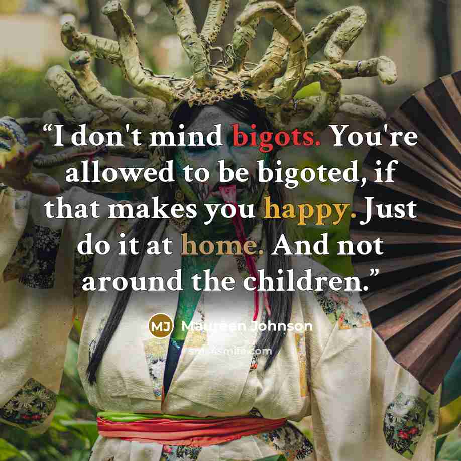 “I don't mind bigots. You're allowed to be bigoted, if that makes you happy. Just do it at home. And not around the children.” quote by Maureen Johnson