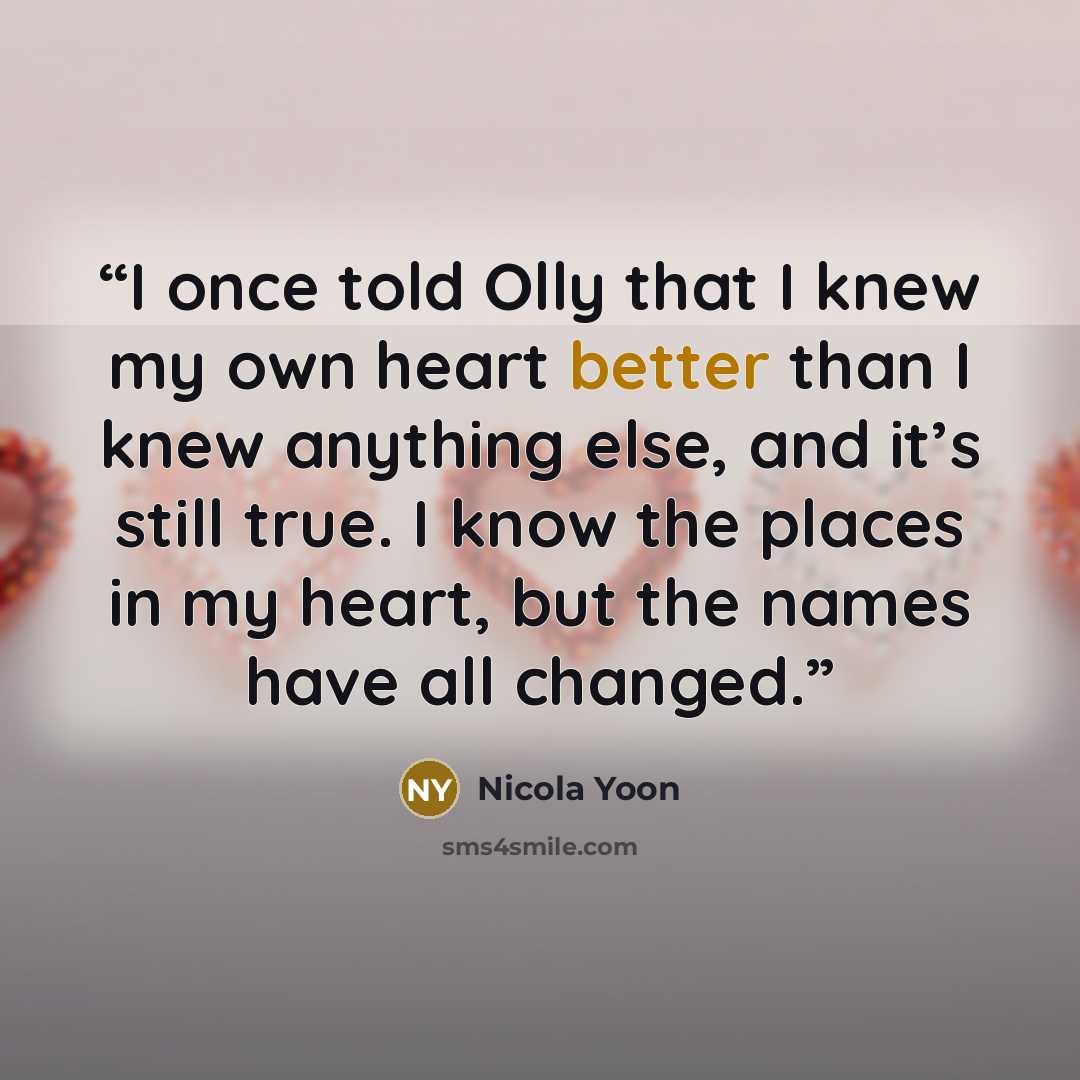 “I once told Olly that I knew my own heart better than I knew anything else, and it’s still true. I know the places in my heart, but the names have all changed.” quote by Nicola Yoon