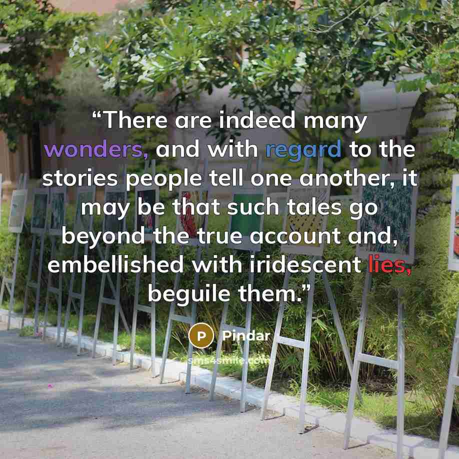 “There are indeed many wonders, and with regard to the stories people tell one another, it may be that such tales go beyond the true account and, embellished with iridescent lies, beguile them.” quote by Pindar
