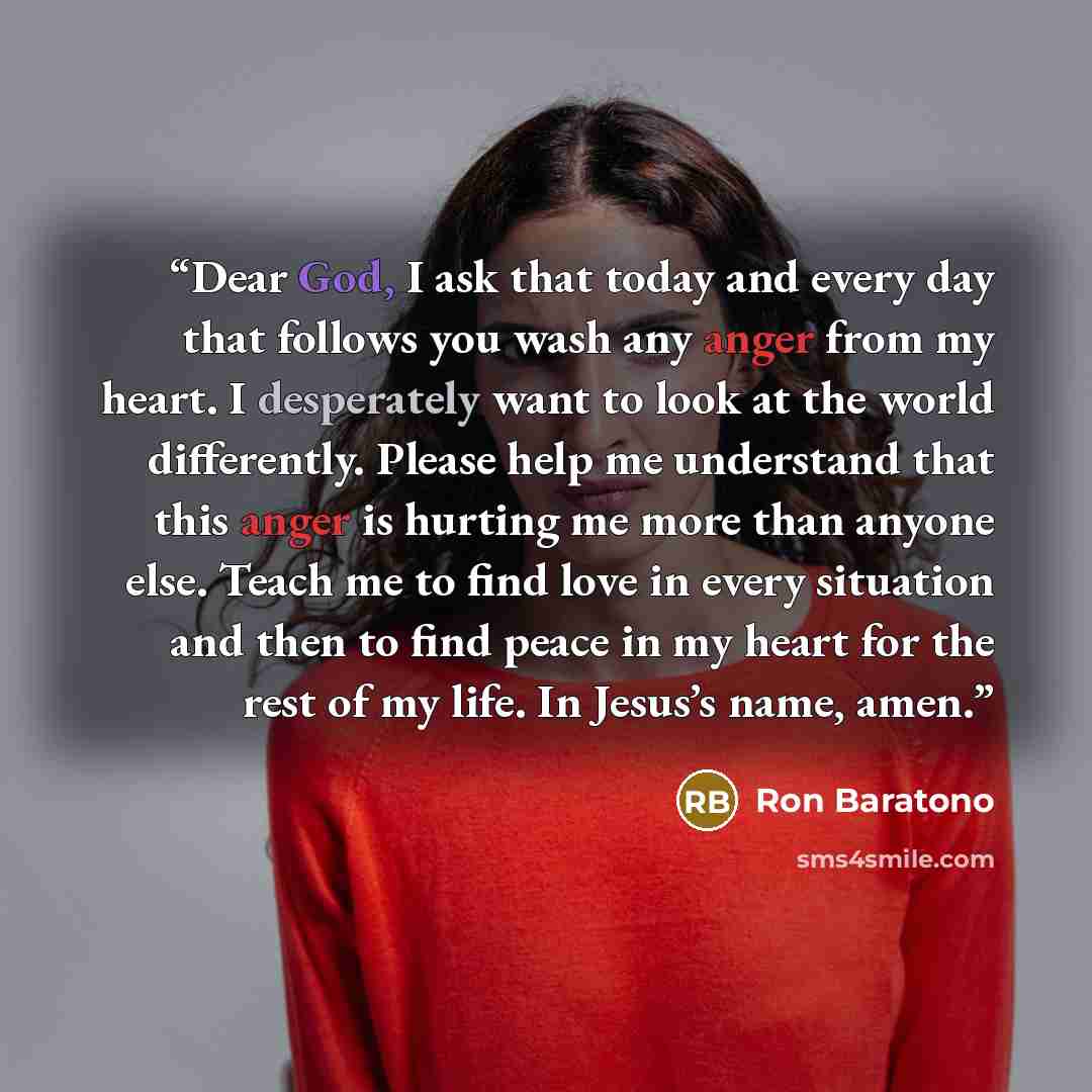 “Dear God, I ask that today and every day that follows you wash any anger from my heart. I desperately want to look at the world differently. Please help me understand that this anger is hurting me more than anyone else. Teach me to find love in every situation and then to find peace in my heart…” quote by Ron Baratono