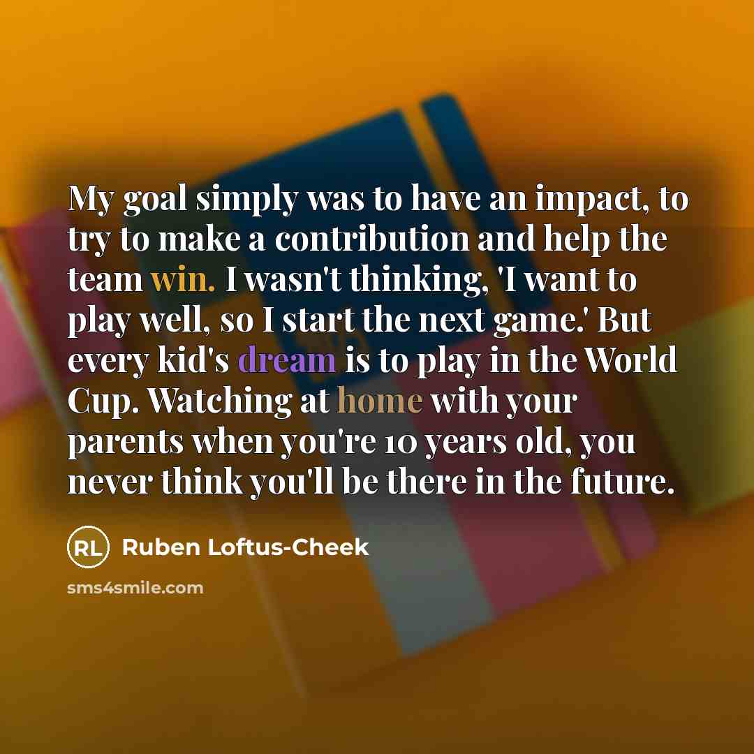 “My goal simply was to have an impact, to try to make a contribution and help the team win. I wasn't thinking, 'I want to play well, so I start the next game.' But every kid's dream is to play in the World Cup. Watching at home with your parents when you're 10 years old, you never think you'll be…” quote by Ruben Loftus-Cheek