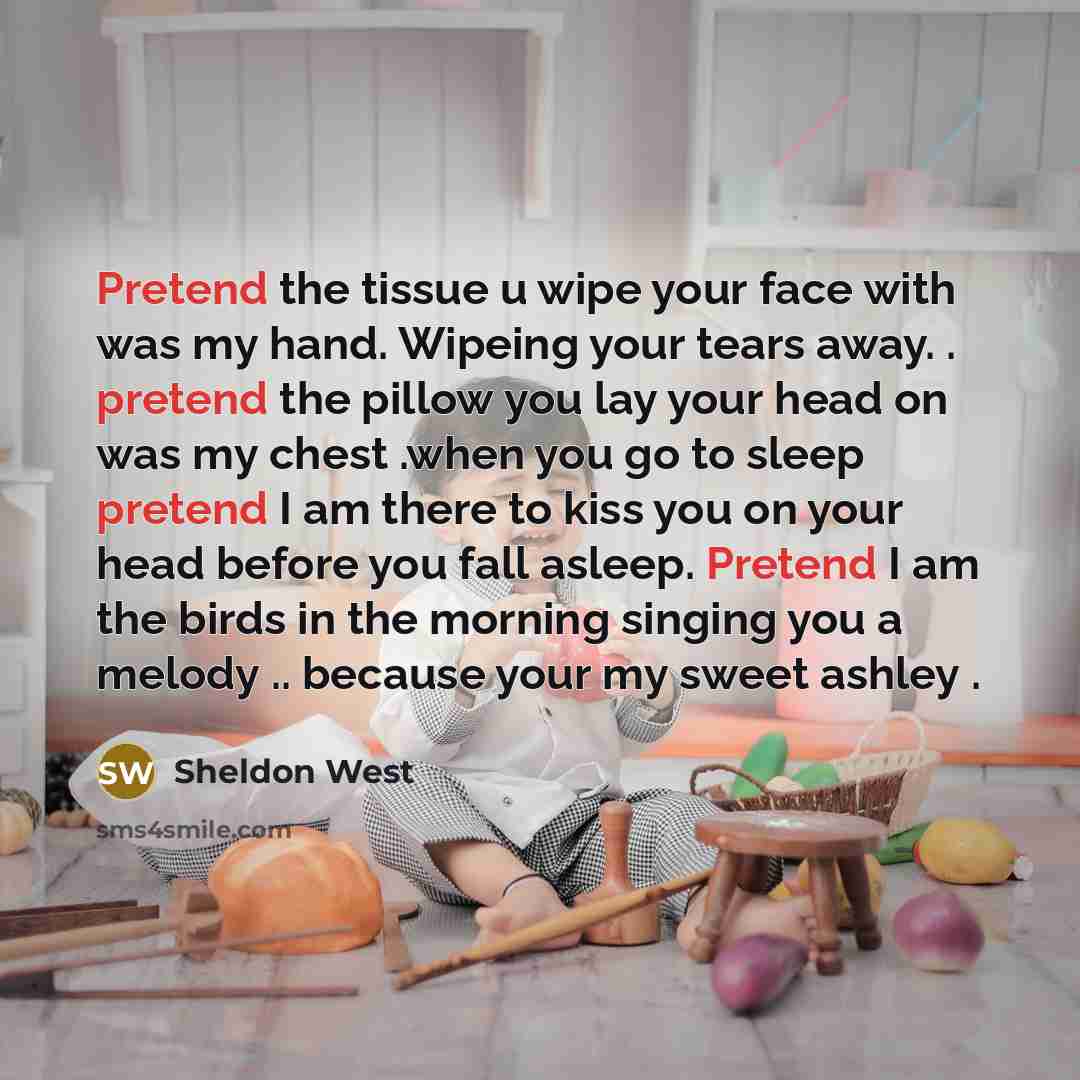 “Pretend the tissue u wipe your face with was my hand. Wipeing your tears away. . pretend the pillow you lay your head on was my chest .when you go to sleep pretend I am there to kiss you on your head before you fall asleep. Pretend I am the birds in the morning singing you a melody .. because your…” quote by Sheldon West