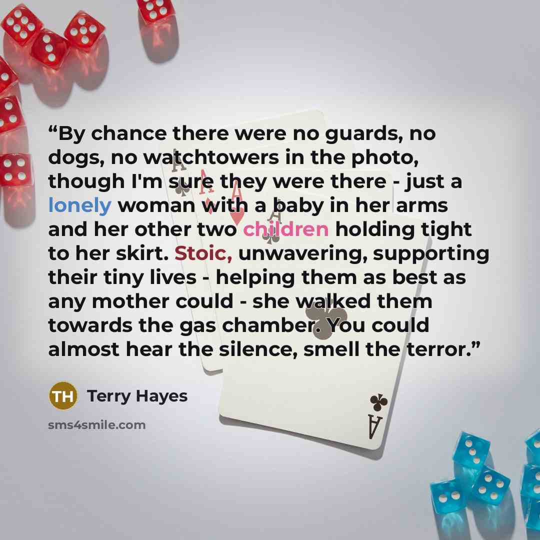 “By chance there were no guards, no dogs, no watchtowers in the photo, though I'm sure they were there - just a lonely woman with a baby in her arms and her other two children holding tight to her skirt. Stoic, unwavering, supporting their tiny lives - helping them as best as any mother could - she…” quote by Terry Hayes