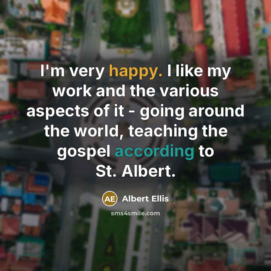 “I'm very happy. I like my work and the various aspects of it - going around the world, teaching the gospel according to St. Albert.” quote by Albert Ellis