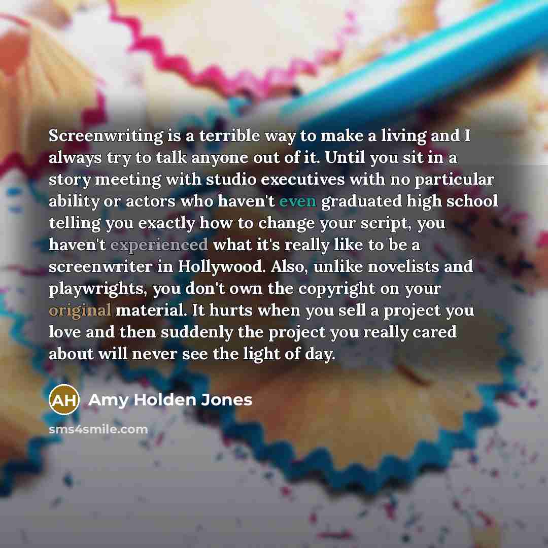 “Screenwriting is a terrible way to make a living and I always try to talk anyone out of it. Until you sit in a story meeting with studio executives with no particular ability or actors who haven't even graduated high school telling you exactly how to change your script, you haven't experienced…” quote by Amy Holden Jones