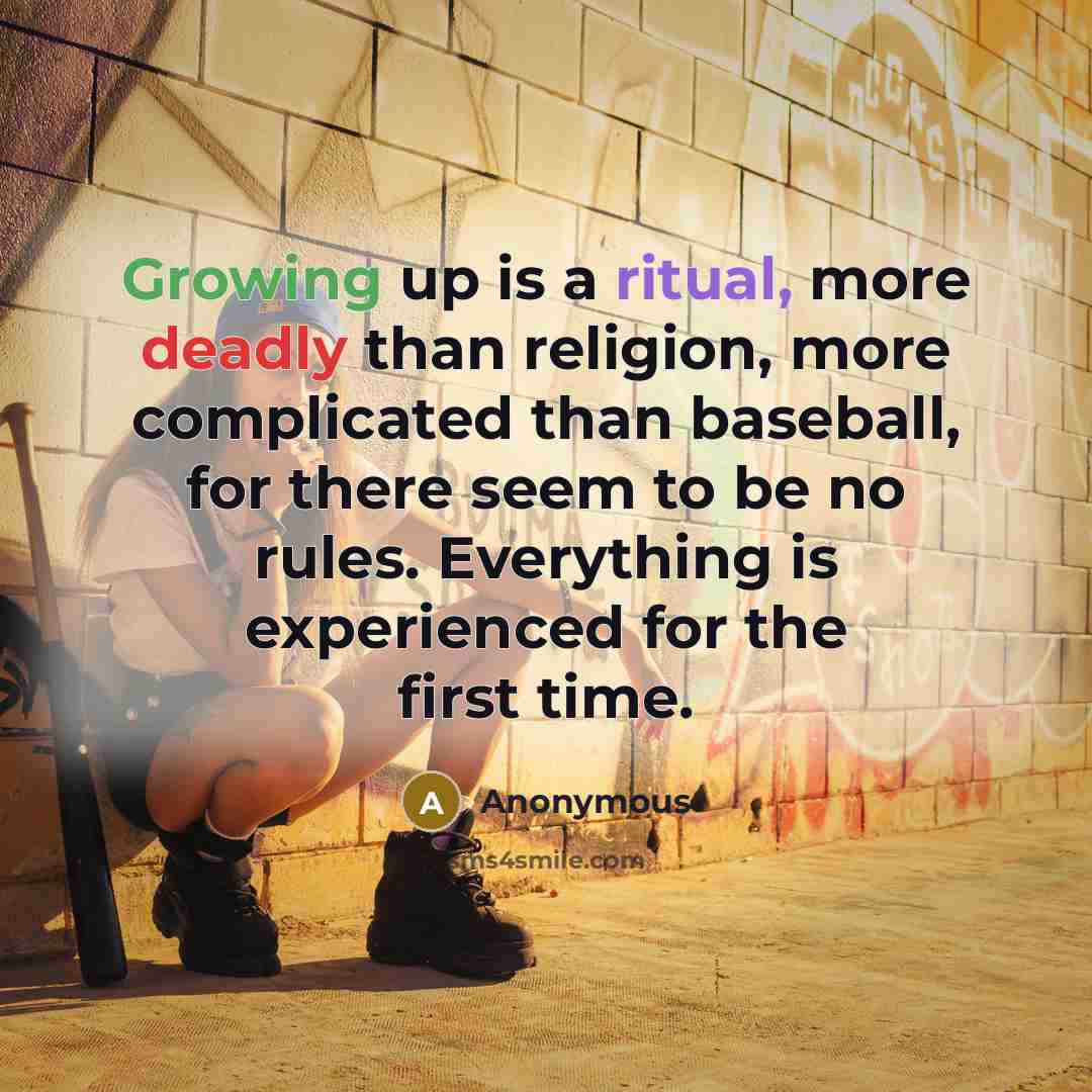 “Growing up is a ritual, more deadly than religion, more complicated than baseball, for there seem to be no rules. Everything is experienced for the first time.” quote by Anonymous