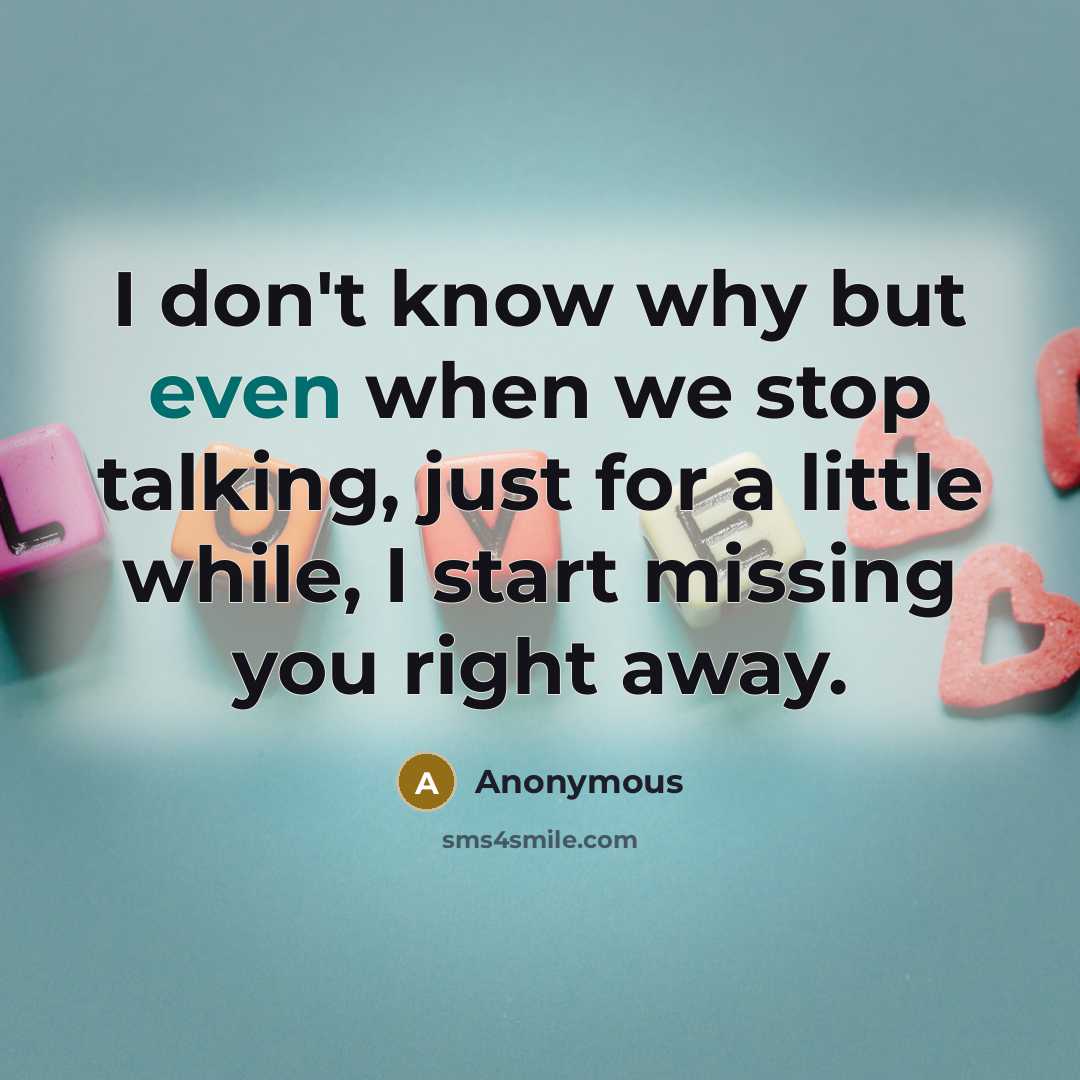 “I don't know why but even when we stop talking, just for a little while, I start missing you right away.” quote by Anonymous