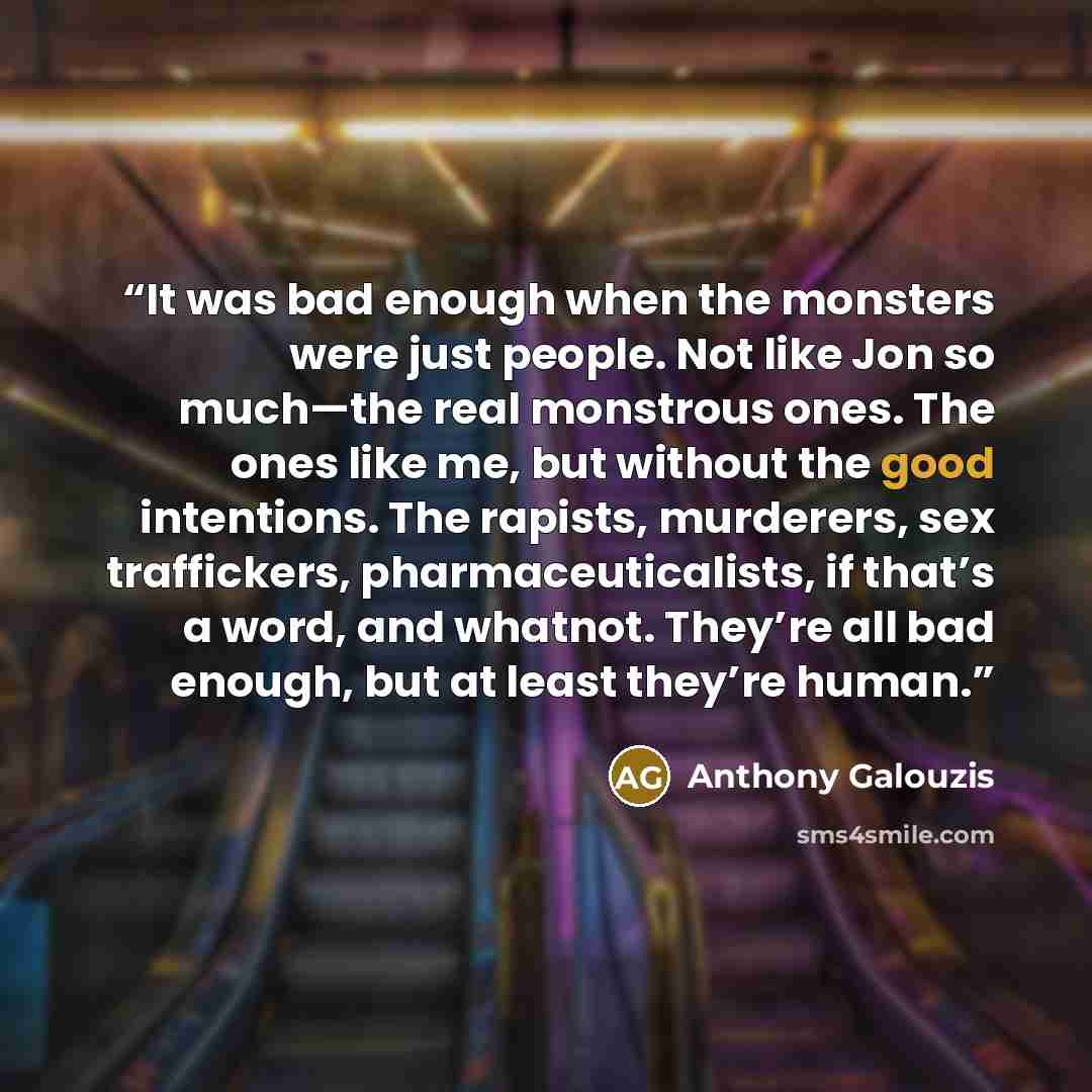 “It was bad enough when the monsters were just people. Not like Jon so much—the real monstrous ones. The ones like me, but without the good intentions. The rapists, murderers, sex traffickers, pharmaceuticalists, if that’s a word, and whatnot. They’re all bad enough, but at least they’re human.” quote by Anthony Galouzis