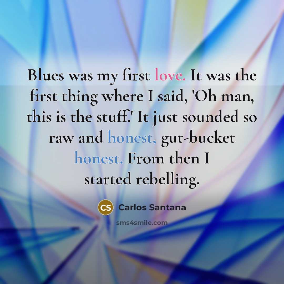 “Blues was my first love. It was the first thing where I said, 'Oh man, this is the stuff.' It just sounded so raw and honest, gut-bucket honest. From then I started rebelling.” quote by Carlos Santana