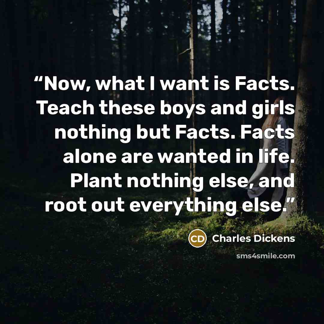 “Now, what I want is Facts. Teach these boys and girls nothing but Facts. Facts alone are wanted in life. Plant nothing else, and root out everything else.” quote by Charles Dickens