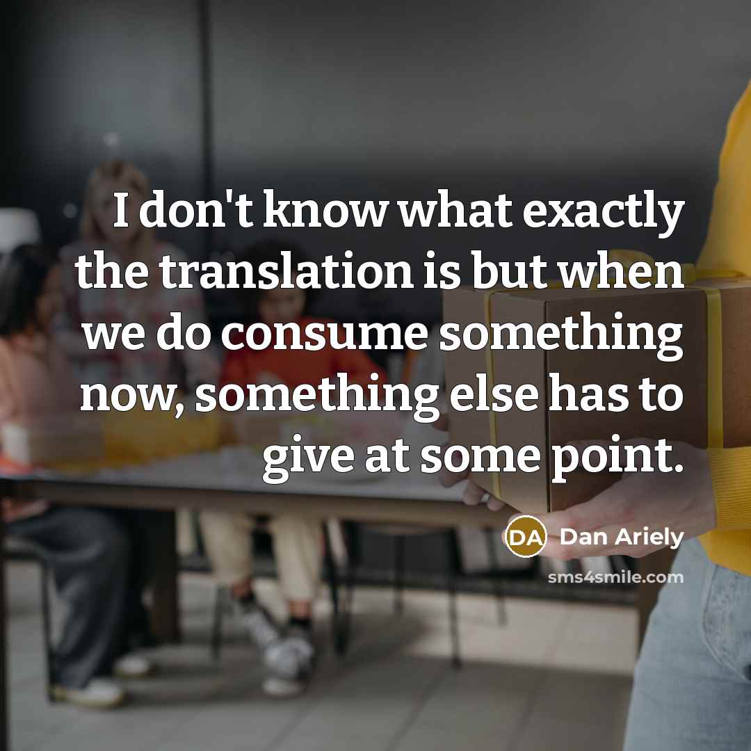 “I don't know what exactly the translation is but when we do consume something now, something else has to give at some point.” quote by Dan Ariely