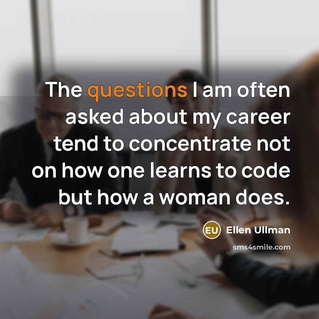 “The questions I am often asked about my career tend to concentrate not on how one learns to code but how a woman does.” quote by Ellen Ullman