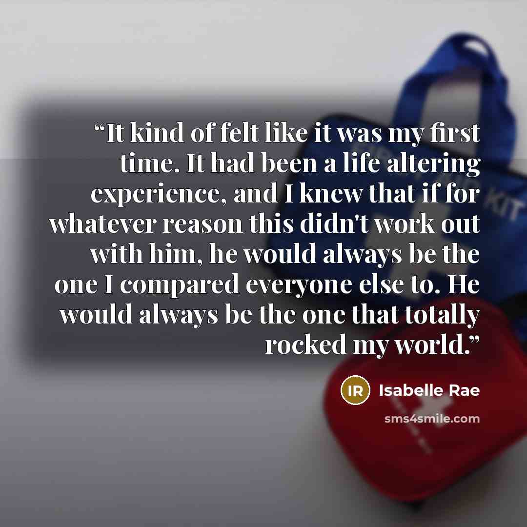 “It kind of felt like it was my first time. It had been a life altering experience, and I knew that if for whatever reason this didn't work out with him, he would always be the one I compared everyone else to. He would always be the one that totally rocked my world.” quote by Isabelle Rae